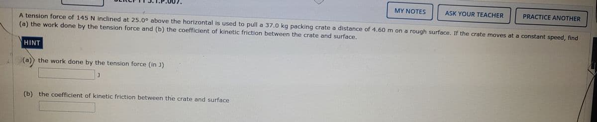 MY NOTES
ASK YOUR TEACHER
PRACTICE ANOTHER
A tension force of 145 N inclined at 25.0° above the horizontal is used to pull a 37.0 kg packing crate a distance of 4.60m on a rough surface. If the crate moves at a constant speed, find
(a) the work done by the tension force and (b) the coefficient of kinetic friction between the crate and surface.
HINT
(a)) the work done by the tension force (in J)
(b) the coefficient of kinetic friction between the crate and surface
