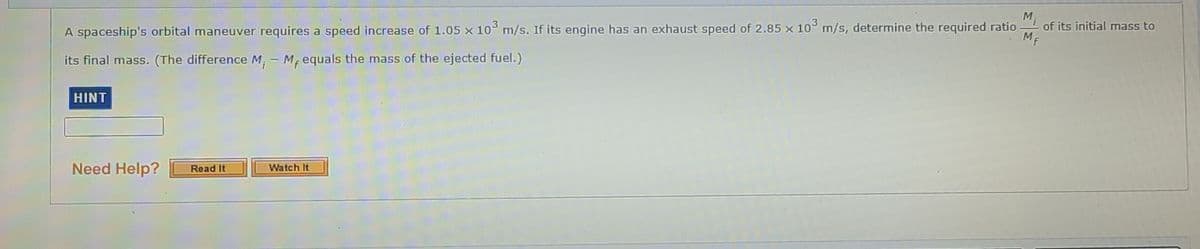 M
of its initial mass to
ME
3
A spaceship's orbital maneuver requires a speed increase of 1.05 x 10° m/s. If its engine has an exhaust speed of 2.85 x 10° m/s, determine the required ratio
its final mass. (The difference M, - M, equals the mass of the ejected fuel.)
HINT
Need Help?
Watch It
Read It
