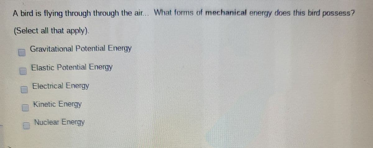 A bird is flying through through the air... What forms of mechanical energy does this bird possess?
(Select all that apply).
Gravitational Potential Energy
Elastic Potential Energy
Electrical Energy
Kinetic Energy
Nuclear Energy
