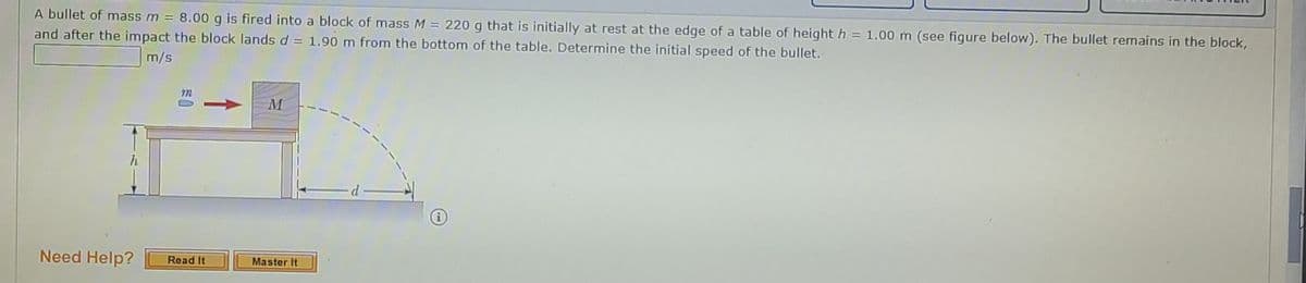 A bullet of mass m = 8.00 g is fired into a block of mass M = 220 g that is initially at rest at the edge of a table of height h =
and after the impact the block landsd = 1.90 m from the bottom of the table. Determine the initial speed of the bullet.
1.00 m (see figure below). The bullet remains in the block,
m/s
h
d
Need Help?
Read It
Mastor It
