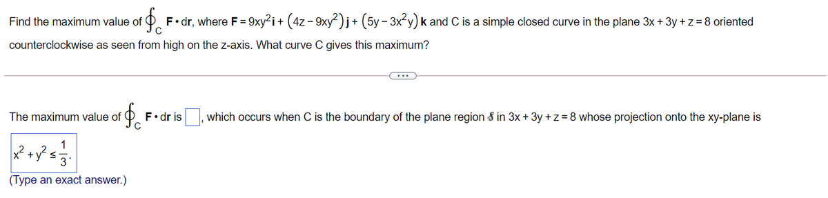 Find the maximum value of
C
F• dr, where F = 9xy²i+ (4z - 9xy ) j+ (5y - 3x y) k and C is a simple closed curve in the plane 3x + 3y +z = 8 oriented
counterclockwise as seen from high on the z-axis. What curve C gives this maximum?
...
The maximum value of
F•dr is , which occurs when C is the boundary of the plane region & in 3x + 3y +z = 8 whose projection onto the xy-plane is
x +y s
3
(Type an exact answer.)
