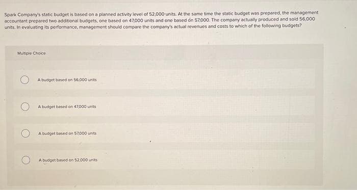 Spark Company's static budget is based on a planned activity level of 52,000 units. At the same time the static budget was prepared, the management
accountant prepared two additional budgets, one based on 47,000 units and one based on 57,000. The company actually produced and sold 56,000
units. In evaluating its performance, management should compare the company's actual revenues and costs to which of the following budgets?
Multiple Choice
A budget based on 56,000 units
A budget based on 47,000 units
A budget based on 57,000 units
A budget based on 52,000 units