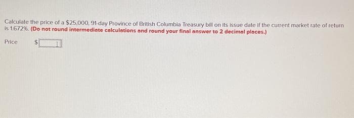 Calculate the price of a $25,000, 91-day Province of British Columbia Treasury bill on its issue date if the current market rate of return
is 1.672%. (Do not round intermediate calculations and round your final answer to 2 decimal places.)
Price