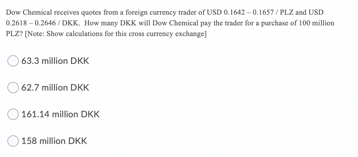 Dow Chemical receives quotes from a foreign currency trader of USD 0.1642 -0.1657 / PLZ and USD
0.2618-0.2646/DKK. How many DKK will Dow Chemical pay the trader for a purchase of 100 million
PLZ? [Note: Show calculations for this cross currency exchange]
63.3 million DKK
62.7 million DKK
161.14 million DKK
158 million DKK