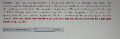 Ayden's Toys, Inc.. just purchased a $530,000 machine to produce toy cars. The
machine will be fully depreciated by the straight-line method over its 5-year economic
life. Each toy sells for $30. The variable cost per toy is $14 and the firm incurs fixed costs
of $390,000 per year. The corporate tax rate for the company is 24 percent. The
appropriate discount rate is 12 percent. What is the financial break-even point for the
project? (Do not round intermediate calculations and round your answer to 2 decimal
places, e.g., 32.16.)
Financial break-even point
units