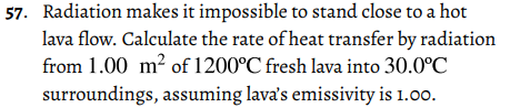 57. Radiation makes it impossible to stand close to a hot
lava flow. Calculate the rate of heat transfer by radiation
from 1.00 m? of 1200°C fresh lava into 30.0°C
surroundings, assuming lava's emissivity is 1.00.
