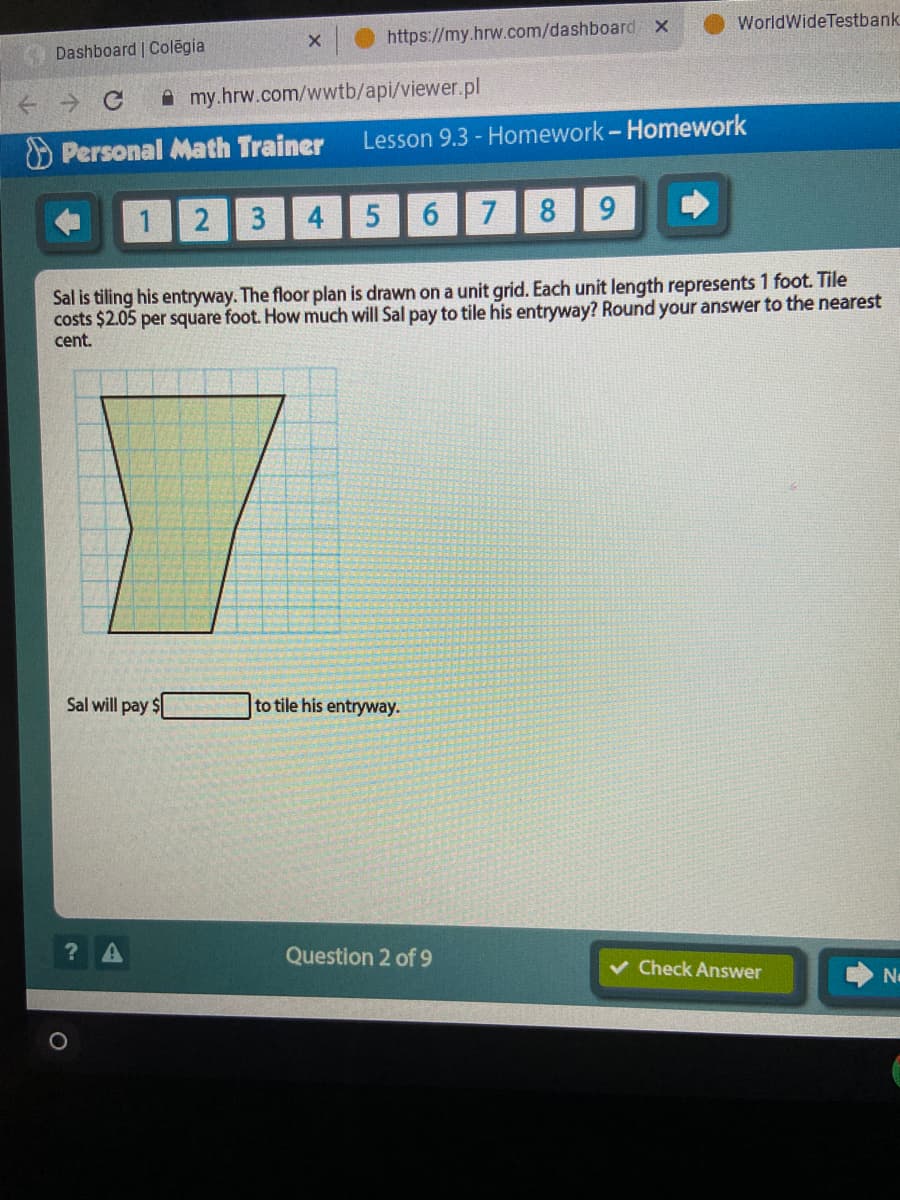 WorldWideTestbank
X.
https://my.hrw.com/dashboard x
Dashboard | Colēgia
A my.hrw.com/wwtb/api/viewer.pl
Lesson 9.3 - Homework- Homework
O Personal Math Trainer
2 3
4
7
8
9.
Sal is tiling his entryway. The floor plan is drawn on a unit grid. Each unit length represents 1 foot. Tile
costs $2.05 per square foot. How much will Sal pay to tile his entryway? Round your answer to the nearest
cent.
Sal will pay $
to tile his entryway.
Question 2 of 9
v Check Answer
會
