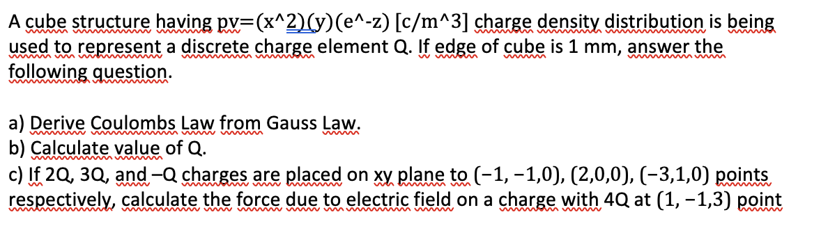 A cube structure having pv=(x^2)(y)(e^-z) [c/m^3] charge density distribution is being
used to represent a discrete charge element Q. If edge of cube is 1 mm, answer the
following question.
m m im w n m w
w w
a) Derive Coulombs Law from Gauss Law.
b) Calculate value of Q.
c) If 2Q, 3Q, and -Q charges are placed on xy plane to (-1, –1,0), (2,0,0), (-3,1,0) points
respectively, calculate the force due to electric field on a charge with 4Q at (1, -1,3) point
