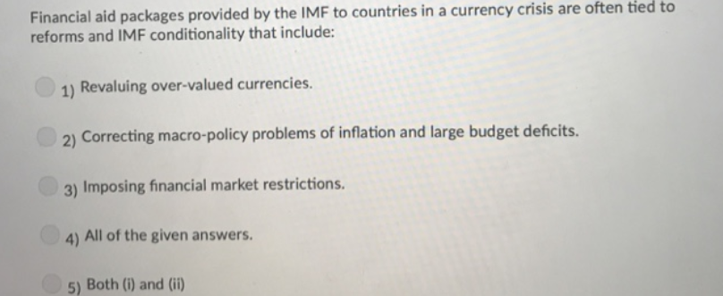 Financial aid packages provided by the IMF to countries in a currency crisis are often tied to
reforms and IMF conditionality that include:
1) Revaluing over-valued currencies.
2) Correcting macro-policy problems of inflation and large budget deficits.
3) Imposing financial market restrictions.
4) All of the given answers.
5)
Both (i) and (ii)
