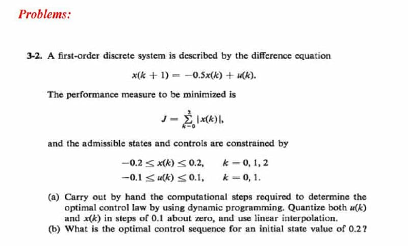 Problems:
3-2. A first-order discrete system is described by the difference equation
x(k + 1) = -0.5x(k) + u(k).
The performance measure to be minimized is
and the admissible states and controls are constrained by
k = 0, 1, 2
k = 0, 1.
-0.2 <x(k) <0.2,
-0.1 < u(k) <0.1,
(a) Carry out by hand the computational steps required to determine the
optimal control law by using dynamic programming. Quantize both u(k)
and x(k) in steps of 0.1 about zero, and use linear interpolation.
(b) What is the optimal control sequence for an initial state value of 0.2?
