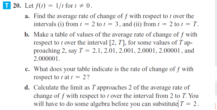 20. Let f(t) = 1/t for t + 0.
a. Find the average rate of change of f with respect to t over the
intervals (i) from t = 2 to t = 3, and (ii) from t = 2 to t = T.
b. Make a table of values of the average rate of change of f with
respect to t over the interval [2, T], for some values of T ap-
proaching 2, say T = 2.1, 2.01, 2.001, 2.0001, 2.00001, and
2.000001.
c. What does your table indicate is the rate of change of f with
respect to t at t = 2?
d. Calculate the limit as T approaches 2 of the average rate of
change of f with respect to t over the interval from 2 to T. You
will have to do some algebra before you can substitute T = 2.
