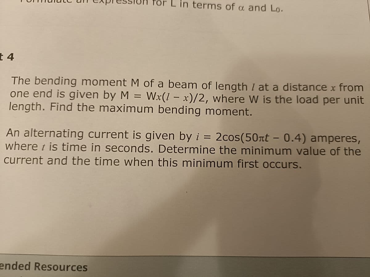 t 4
terms of a and Lo.
The bending moment M of a beam of length / at a distance x from
one end is given by M = Wx(1 - x)/2, where W is the load per unit
length. Find the maximum bending moment.
An alternating current is given by i = 2cos(50nt - 0.4) amperes,
where t is time in seconds. Determine the minimum value of the
current and the time when this minimum first occurs.
ended Resources