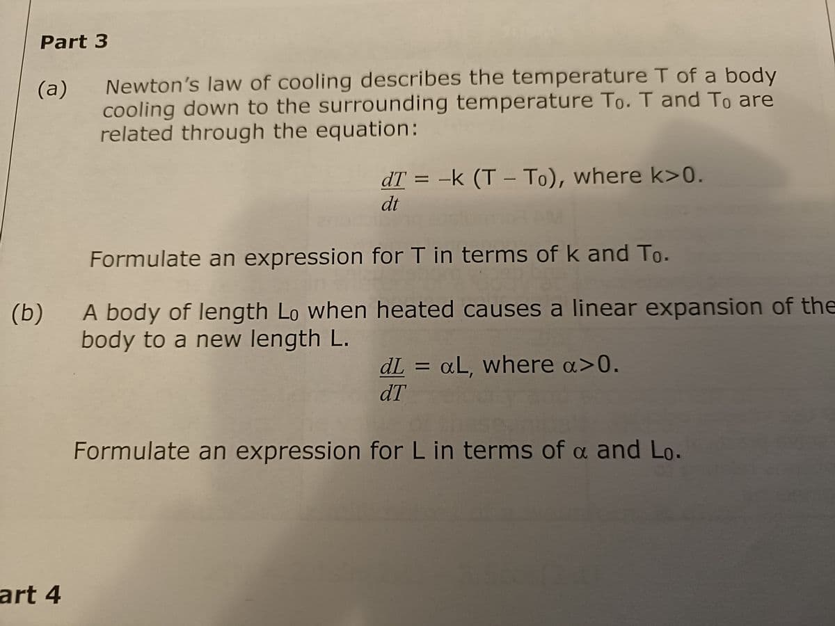 Part 3
(a)
Newton's law of cooling describes the temperature T of a body
cooling down to the surrounding temperature To. T and To are
related through the equation:
art 4
dT = -k (T-To), where k>0.
dt
Formulate an expression for T in terms of k and To.
(b)
A body of length Lo when heated causes a linear expansion of the
body to a new length L.
dL = aL, where a>0.
dT
Formulate an expression for L in terms of a and Lo.
α