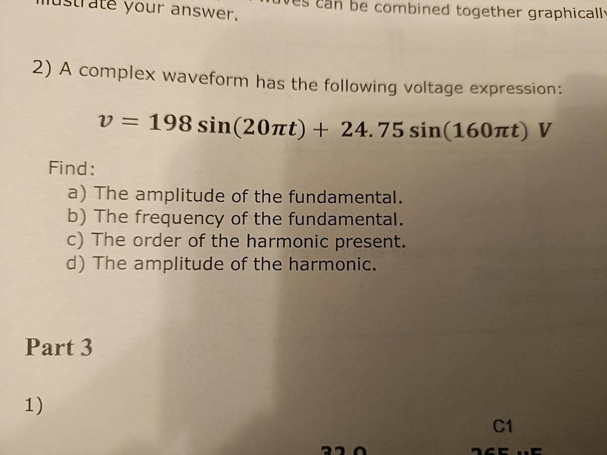 te your answer.
2) A complex waveform has the following voltage expression:
v 198 sin(20πt) + 24.75 sin(160nt) V
=
Part 3
1)
be combined together graphically
Find:
a) The amplitude of the fundamental.
b) The frequency of the fundamental.
c) The order of the harmonic present.
d) The amplitude of the harmonic.
32.0
C1