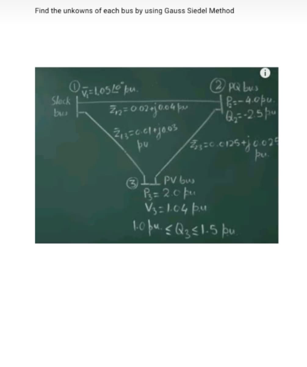 Find the unkowns of each bus by using Gauss Siedel Method
(2 PQ bus
R=-4.0pu.
Q,=-25pu
Slock
bu
pu.
3lÍ PV bu
P3= 2.0 pu
V3=1.04 pM
