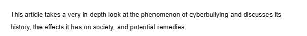 This article takes a very in-depth look at the phenomenon of cyberbullying and discusses its
history, the effects it has on society, and potential remedies.