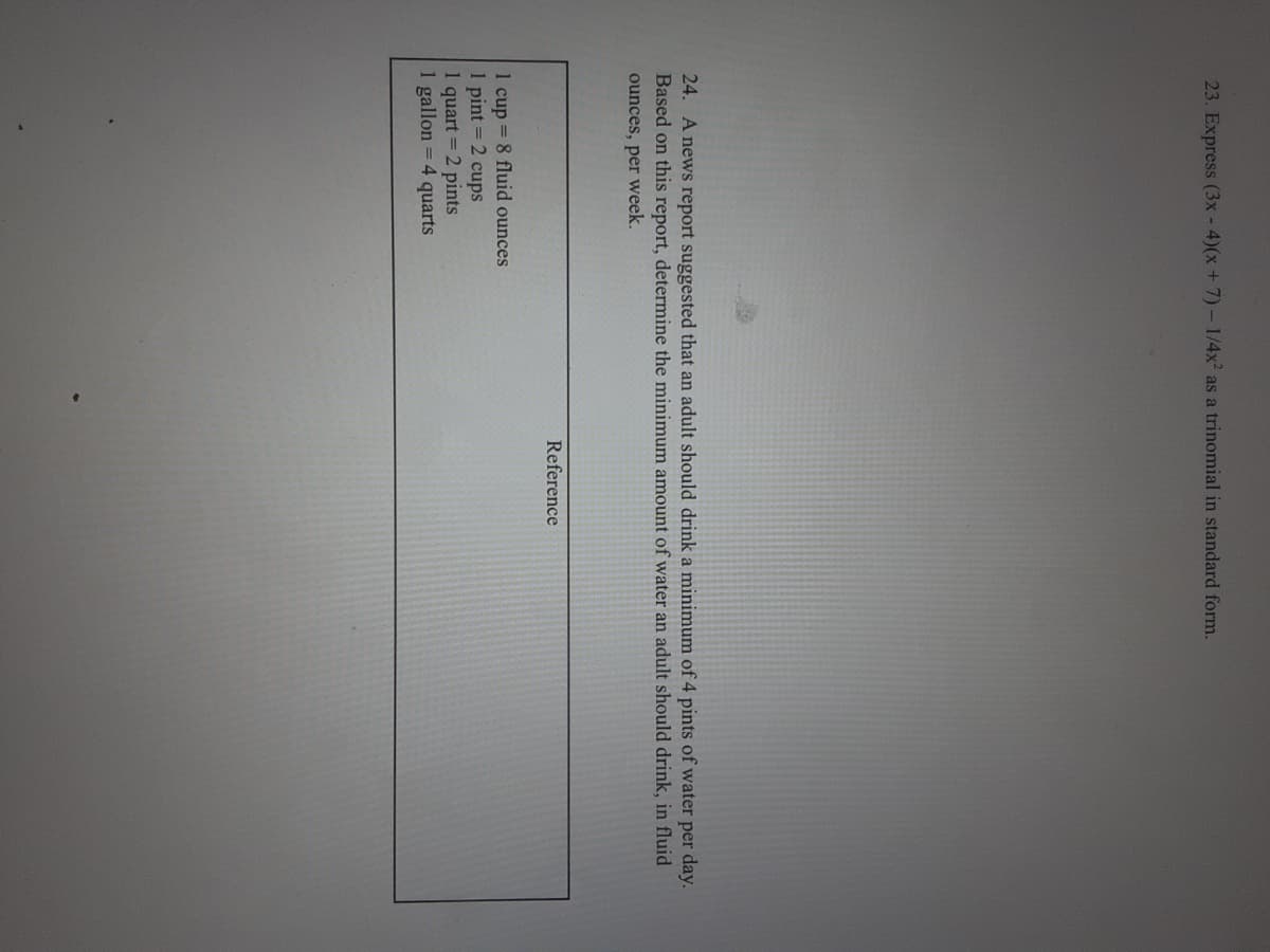 23. Express (3x - 4)(x + 7)- 1/4x2 as a trinomial in standard form.
24. A news report suggested that an adult should drink a minimum of 4 pints of water per day.
Based on this report, determine the minimum amount of water an adult should drink, in fluid
ounces, per week.
Reference
1 cup = 8 fluid ounces
1 pint = 2 cups
1 quart = 2 pints
1 gallon = 4 quarts
