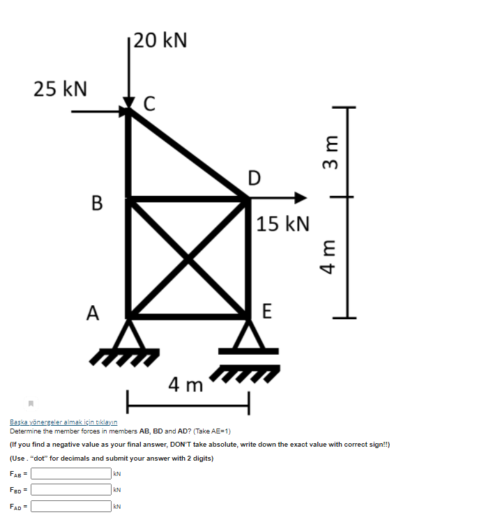 20 kN
25 kN
В
15 kN
A
E
4 m
Başka yönergeler almak için tıklayın
Determine the member forces in members AB, BD and AD? (Take AE=1)
(If you find a negative value as your final answer, DON'T take absolute, write down the exact value with correct sign!!)
(Use. "dot" for decimals and submit your answer with 2 digits)
FAB =
kN
FeD =
kN
FAD =
kN
3 m

