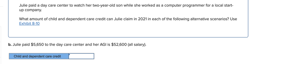 Julie paid a day care center to watch her two-year-old son while she worked as a computer programmer for a local start-
up company.
What amount of child and dependent care credit can Julie claim in 2021 in each of the following alternative scenarios? Use
Exhibit 8-10
b. Julie paid $5,650 to the day care center and her AGI is $52,600 (all salary).
Child and dependent care credit
