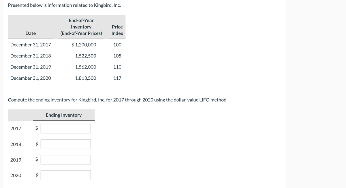 Presented below is information related to Kingbird, Inc.
End-of-Year
Inventory
Price
Date
(End-of-Year Prices)
Index
December 31, 2017
$ 1,200,000
100
December 31, 2018
1,522,500
105
December 31, 2019
1,562,000
110
December 31, 2020
1,813,500
117
Compute the ending inventory for Kingbird, Inc. for 2017 through 2020 using the dollar-value LIFO method.
Ending Inventory
2017
2018
2019
2020
$
%24
%24
