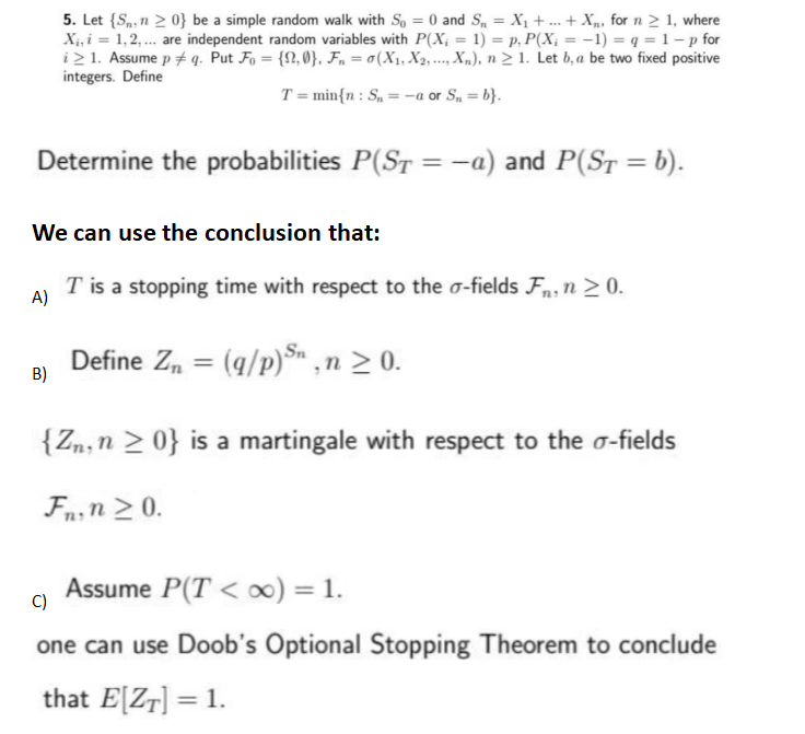 5. Let {S, n ≥ 0} be a simple random walk with So = 0 and S₁ = X₁ +...+X for n ≥ 1, where
X₁, i = 1,2,... are independent random variables with P(X; = 1) = p, P(X; = -1) = q = 1 -p for
i > 1. Assume p + q. Put Fo= {2,0}, Fn = 0(X₁, X2, Xn), n ≥ 1. Let b, a be two fixed positive
integers. Define
T= min{n: S₁ = -a or S₁₁=b}.
Determine the probabilities P(ST = -a) and P(ST = b).
We can use the conclusion that:
B)
****
T is a stopping time with respect to the o-fields Fn, n ≥ 0.
A)
Define Zn = (q/p) Sn, n ≥ 0.
{Zn, n ≥ 0} is a martingale with respect to the o-fields
Fn, n ≥ 0.
Assume P(T<∞) = 1.
C)
one can use Doob's Optional Stopping Theorem to conclude
that E[ZT] = 1.