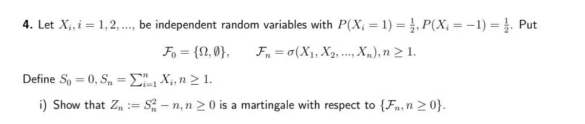 4. Let X₁, i = 1,2,..., be independent random variables with P(X₂ = 1) = ½, P(X₁ = − 1) = 1/2. Put
Fo= {2,0}, F₁ = 0(X₁, X2,..., Xn), n ≥ 1.
Define So= 0, Sn =
₁X₁, n ≥ 1.
i) Show that Zn = S²-n, n ≥ 0 is a martingale with respect to {Fn, n ≥ 0}.