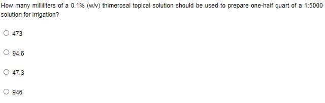 How many milliliters of a 0.1% (w/v) thimerosal topical solution should be used to prepare one-half quart of a 1:5000
solution for irrigation?
473
94.6
O 47.3
O 946
