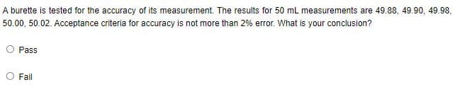 A burette is tested for the accuracy of its measurement. The results for 50 mL measurements are 49.88, 49.90, 49.98,
50.00, 50.02. Acceptance criteria for accuracy is not more than 2% error. What is your conclusion?
Pass
Fail
