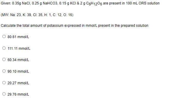 Given: 0.35g Nacl, 0.25 g NaHCO3, 0.15 g KCI & 2 g C6H1206 are present in 100 mL ORS solution
(MW: Na: 23, K: 39, CI: 35, H: 1, C: 12, 0: 16)
Calculate the total amount of potassium expressed in mmolL present in the prepared solution
80.61 mmol/L
O 111.11 mmol/L
60.34 mmol/L
90.10 mmol/L
O 20.27 mmol/L
O 29.76 mmol/L
