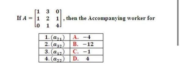 [1 3
0]
If A = 1 2
Lo 1 4]
1, then the Accompanying worker for
1. (a,) A. -4
2. (аз2) | В. -12
3. (a2)
D.
С.-1
4. (a2)
4
