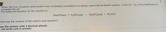 When 30.5 ml of sulfuric acid solution was completely neutralized in a titration with 0.593 M NaOH solution, it took 20.1 ml of the NaOH(ag) to
complete the job.
The balanced equation for the reaction is:
2NAOH(aq) • H2SO,(aq)
NazSOa(aq) • 2H2O)
/hat was the molarity of the sulfuric acid solution?
eep the answer with 3 decimal places.
not write unit in answer.
