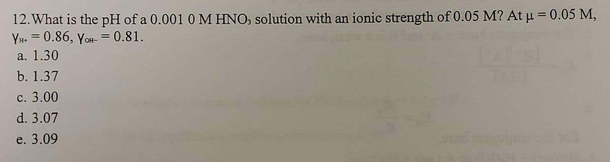 12. What is the pH of a 0.001 0 M HNO, solution with an ionic strength of 0.05 M? At µ = 0.05 M,
YH+ = 0.86, yoH- = 0.81.
a. 1.30
b. 1.37
с. 3.00
d. 3.07
e. 3.09
