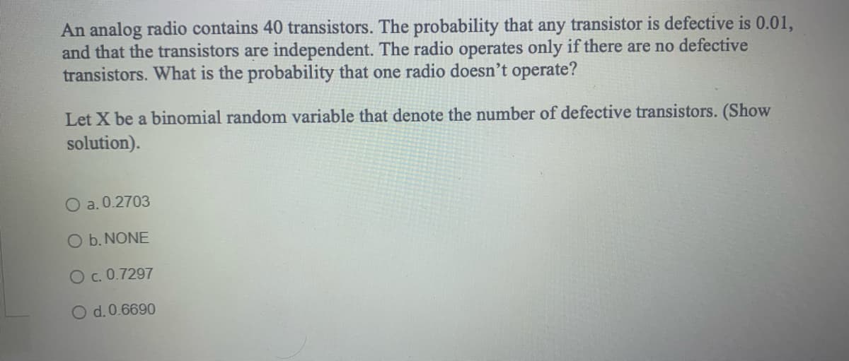 An analog radio contains 40 transistors. The probability that any transistor is defective is 0.01,
and that the transistors are independent. The radio operates only if there are no defective
transistors. What is the probability that one radio doesn't operate?
Let X be a binomial random variable that denote the number of defective transistors. (Show
solution).
O a. 0.2703
O b. NONE
O c. 0.7297
O d. 0.6690