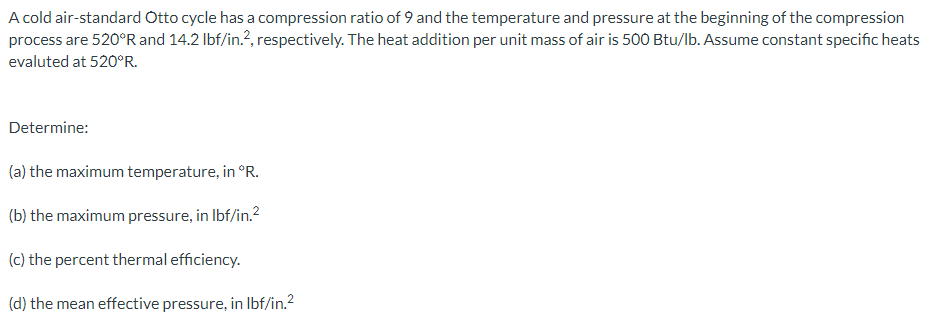 A cold air-standard Otto cycle has a compression ratio of 9 and the temperature and pressure at the beginning of the compression
process are 520ºR and 14.2 lbf/in.2, respectively. The heat addition per unit mass of air is 500 Btu/lb. Assume constant specific heats
evaluted at 520°R.
Determine:
(a) the maximum temperature, in °R.
(b) the maximum pressure, in lbf/in.²
(c) the percent thermal efficiency.
(d) the mean effective pressure, in lbf/in.²