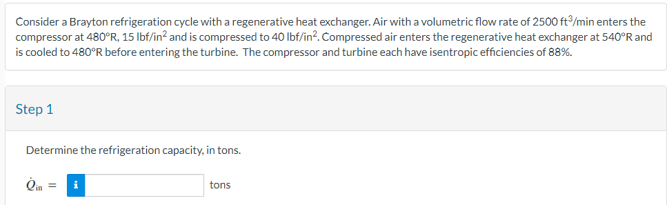 Consider a Brayton refrigeration cycle with a regenerative heat exchanger. Air with a volumetric flow rate of 2500 ft³/min enters the
compressor at 480°R, 15 lbf/in² and is compressed to 40 lbf/in². Compressed air enters the regenerative heat exchanger at 540°R and
is cooled to 480°R before entering the turbine. The compressor and turbine each have isentropic efficiencies of 88%.
Step 1
Determine the refrigeration capacity, in tons.
Qin = i
tons