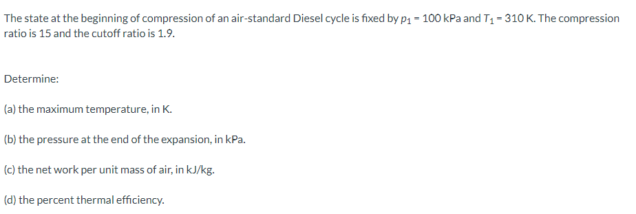 The state at the beginning of compression of an air-standard Diesel cycle is fixed by p₁ = 100 kPa and T₁ = 310 K. The compression
ratio is 15 and the cutoff ratio is 1.9.
Determine:
(a) the maximum temperature, in K.
(b) the pressure at the end of the expansion, in kPa.
(c) the net work per unit mass of air, in kJ/kg.
(d) the percent thermal efficiency.