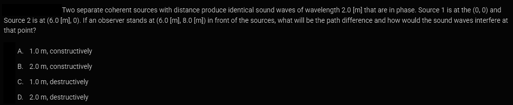 Two separate coherent sources with distance produce identical sound waves of wavelength 2.0 [m] that are in phase. Source 1 is at the (0, 0) and
Source 2 is at (6.0 [m], 0). If an observer stands at (6.0 [m], 8.0 [m]) in front of the sources, what will be the path difference and how would the sound waves interfere at
that point?
A. 1.0 m, constructively
B. 2.0 m, constructively
C. 1.0 m, destructively
D. 2.0 m, destructively