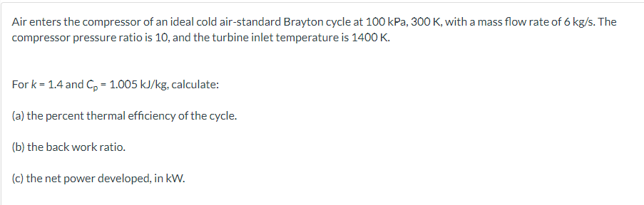 Air enters the compressor of an ideal cold air-standard Brayton cycle at 100 kPa, 300 K, with a mass flow rate of 6 kg/s. The
compressor pressure ratio is 10, and the turbine inlet temperature is 1400 K.
For k = 1.4 and Cp = 1.005 kJ/kg, calculate:
(a) the percent thermal efficiency of the cycle.
(b) the back work ratio.
(c) the net power developed, in kW.