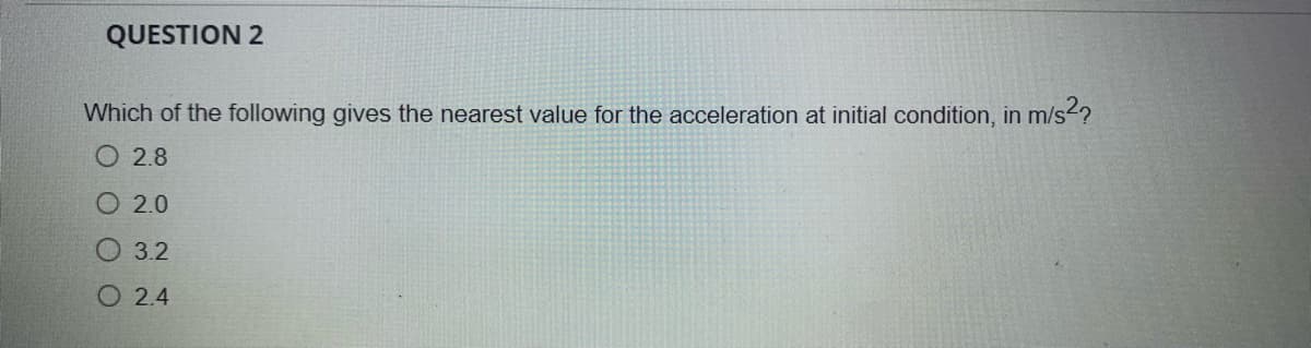 QUESTION 2
Which of the following gives the nearest value for the acceleration at initial condition, in m/s²?
O2.8
2.0
3.2
O2.4