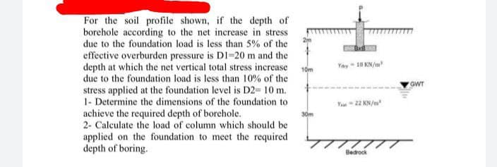 For the soil profile shown, if the depth of
borehole according to the net increase in stress
due to the foundation load is less than 5% of the
effective overburden pressure is DI=20 m and the
depth at which the net vertical total stress increase
due to the foundation load is less than 10% of the
stress applied at the foundation level is D2= 10 m.
1- Determine the dimensions of the foundation to
achieve the required depth of borehole.
2- Calculate the load of column which should be
applied on the foundation to meet the required
depth of boring.
Yay - 18 KN/m
10m
GWT
Va - 22 KN/a
30m
Bedrock
