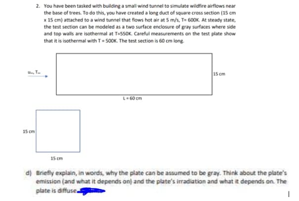 2. You have been tasked with building a small wind tunnel to simulate wildfire airflows near
the base of trees. To do this, you have created a long duct of square cross section (15 cm
x 15 cm) attached to a wind tunnel that flows hot air at 5 m/s, T= 600K. At steady state,
the test section can be modeled as a two surface enclosure of gray surfaces where side
and top walls are isothermal at T-550K. Careful measurements on the test plate show
that it is isothermal with T- 5OOK. The test section is 60 cm long.
U, T.
15 cm
L-60 cm
15 cm
15 cm
d) Briefly explain, in words, why the plate can be assumed to be gray. Think about the plate's
emission (and what it depends on) and the plate's irradiation and what it depends on. The
plate is diffuse
