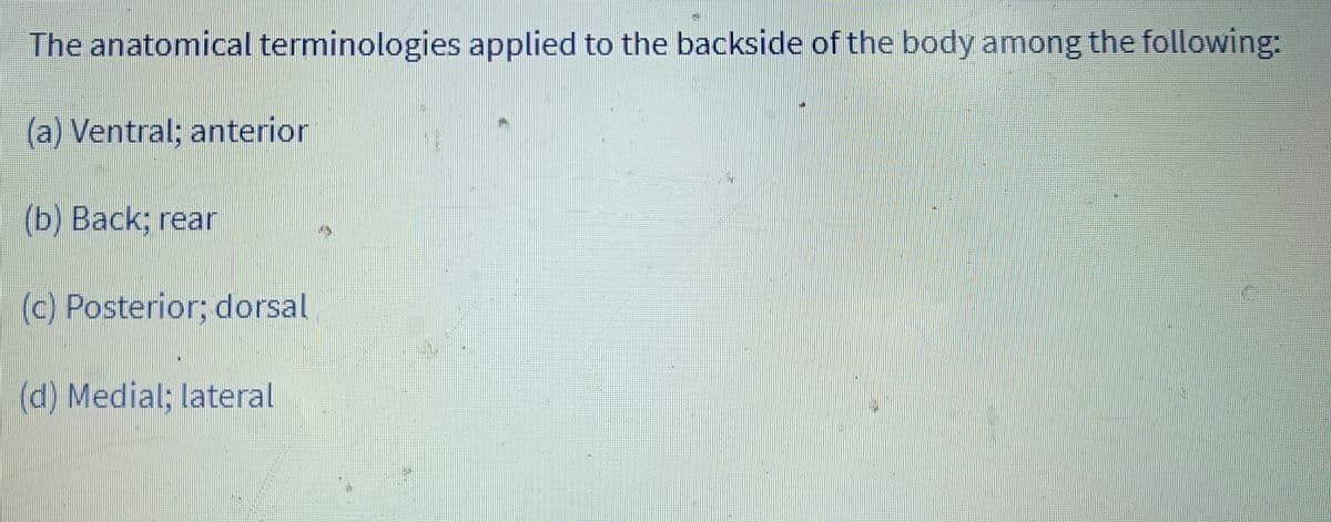 The anatomical terminologies applied to the backside of the body among the following:
(a) Ventral; anterior
(b) Back; rear
2
(c) Posterior; dorsal
(d) Medial; lateral
