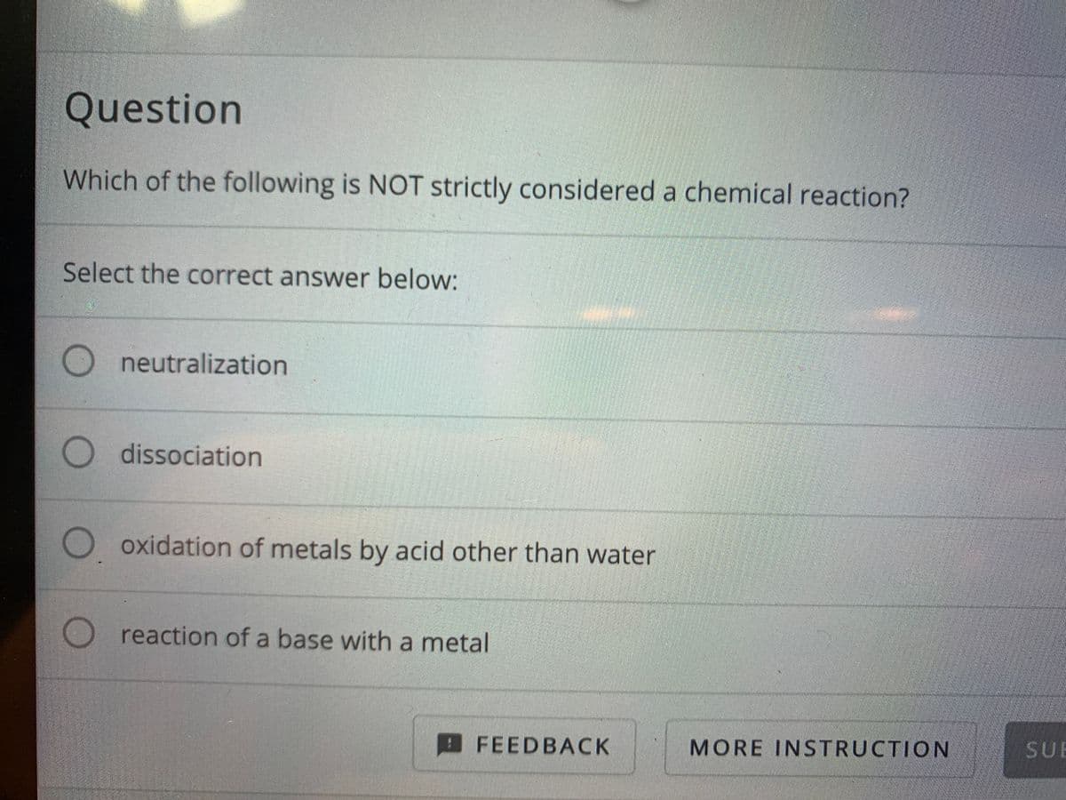 Question
Which of the following is NOT strictly considered a chemical reaction?
Select the correct answer below:
O neutralization
O dissociation
O oxidation of metals by acid other than water
reaction of a base with a metal
FEEDBACK
MORE INSTRUCTION
SUE
