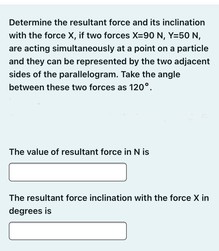 Determine the resultant force and its inclination
with the force X, if two forces X=90 N, Y=50 N,
are acting simultaneously at a point on a particle
and they can be represented by the two adjacent
sides of the parallelogram. Take the angle
between these two forces as 120°.
The value of resultant force in N is
The resultant force inclination with the force X in
degrees is
