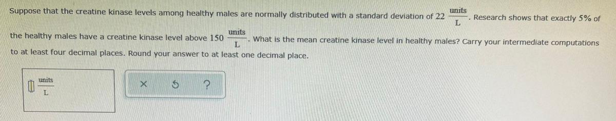 Suppose that the creatine kinase levels among healthy males are normally distributed with a standard deviation of 22
units
Research shows that exactly 5% of
units
. What is the mean creatine kinase level in healthy males? Carry your intermediate computations
the healthy males have a creatine kinase level above 150
to at least four decimal places. Round your answer to at least one decimal place.
units
