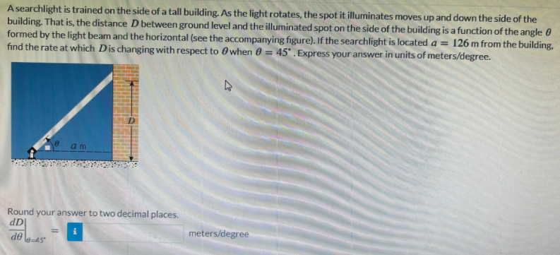 A searchlight is trained on the side of a tall building. As the light rotates, the spot it illuminates moves up and down the side of the
building. That is, the distance D between ground level and the illuminated spot on the side of the building is a function of the angle 0
formed by the light beam and the horizontal (see the accompanying figure). If the searchlight is located a = 126 m from the building,
find the rate at which Dis changing with respect to 0 when 0 = 45° .Express your answer in units of meters/degree.
%3D
a m
Round your answer to two decimal places.
dD
%3D
|OP
le-45
meters/degree
