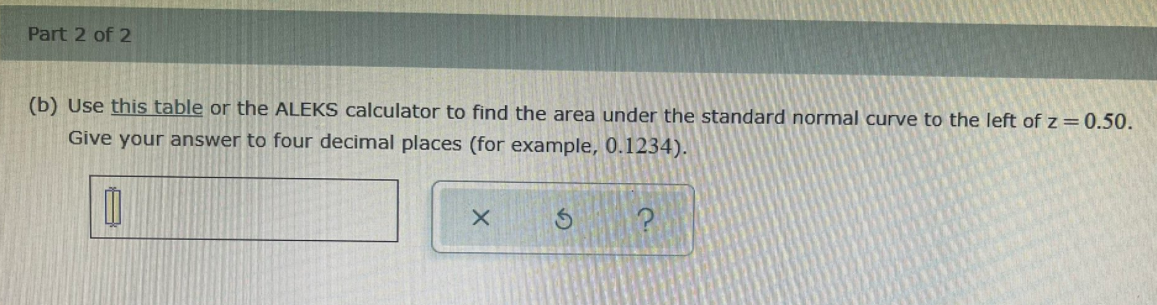 Part 2 of 2
(b) Use this table or the ALEKS calculator to find the area under the standard normal curve to the left of z = 0.50.
Give your answer to four decimal places (for example, 0.1234).
