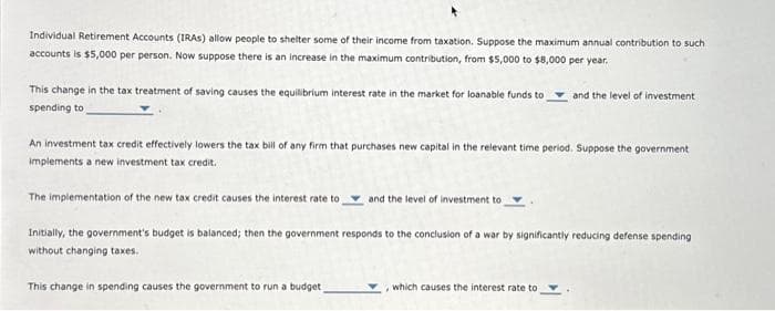 Individual Retirement Accounts (IRAS) allow people to shelter some of their income from taxation. Suppose the maximum annual contribution to such
accounts is $5,000 per person. Now suppose there is an increase in the maximum contribution, from $5,000 to $8,000 per year.
This change in the tax treatment of saving causes the equilibrium interest rate in the market for loanable funds to and the level of investment
spending to
An investment tax credit effectively lowers the tax bill of any firm that purchases new capital in the relevant time period. Suppose the government
implements a new investment tax credit.
The implementation of the new tax credit causes the interest rate to
and the level of investment to
Initially, the government's budget is balanced; then the government responds to the conclusion of a war by significantly reducing defense spending
without changing taxes.
This change in spending causes the government run a budget
which causes the interest rate to