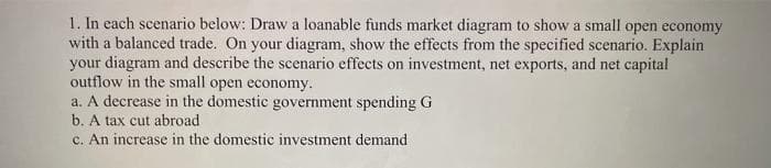 1. In each scenario below: Draw a loanable funds market diagram to show a small open economy
with a balanced trade. On your diagram, show the effects from the specified scenario. Explain
your diagram and describe the scenario effects on investment, net exports, and net capital
outflow in the small open economy.
a. A decrease in the domestic government spending G
b. A tax cut abroad.
c. An increase in the domestic investment demand