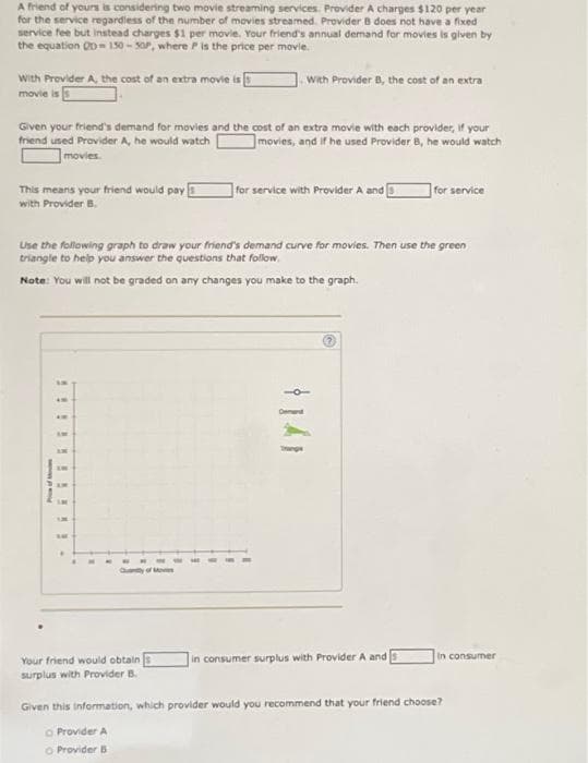A friend of yours is considering two movie streaming services. Provider A charges $120 per year
for the service regardless of the number of movies streamed. Provider B does not have a fixed
service fee but instead charges $1 per movie. Your friend's annual demand for movies is given by
the equation QD150-50P, where P is the price per movie.
With Provider A, the cost of an extra movie is
movie is
Given your friend's demand for movies and the cost of an extra movie with each provider, if your
friend used Provider A, he would watch
movies, and if he used Provider 8, he would watch
movies.
This means your friend would pay
with Provider B.
of
LM
Use the following graph to draw your friend's demand curve for movies. Then use the green
triangle to help you answer the questions that follow
Note: You will not be graded on any changes you make to the graph.
AM
AM
AME
M
With Provider B, the cost of an extra
Quantity of Moves
Your friend would obtain
surplus with Provider B.
for service with Provider A and
?
for service
in consumer surplus with Provider A and
In consumer
Given this information, which provider would you recommend that your friend choose?
Provider A
O Provider B